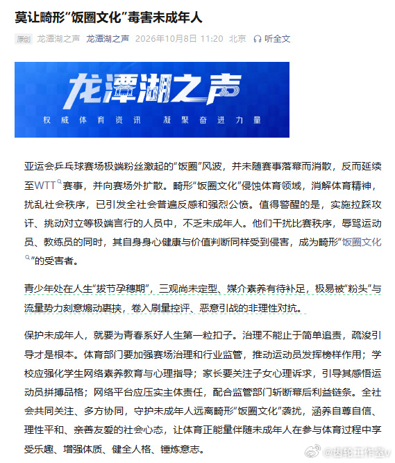 【#亚运会乒乓球饭圈风波向赛场外扩散#】#未成年人成畸形饭圈文化受害者# 10月8日，中国体育报“龙潭湖之声”发文：

亚运会乒乓球赛场极端粉丝激起的“饭圈”风波，并未随赛事落幕而消散，反而延续至WTT赛事，并向赛场外扩散。畸形“饭圈文化”侵蚀体育领域，消解体育精神，扰乱社会秩序，已引发全社 ​