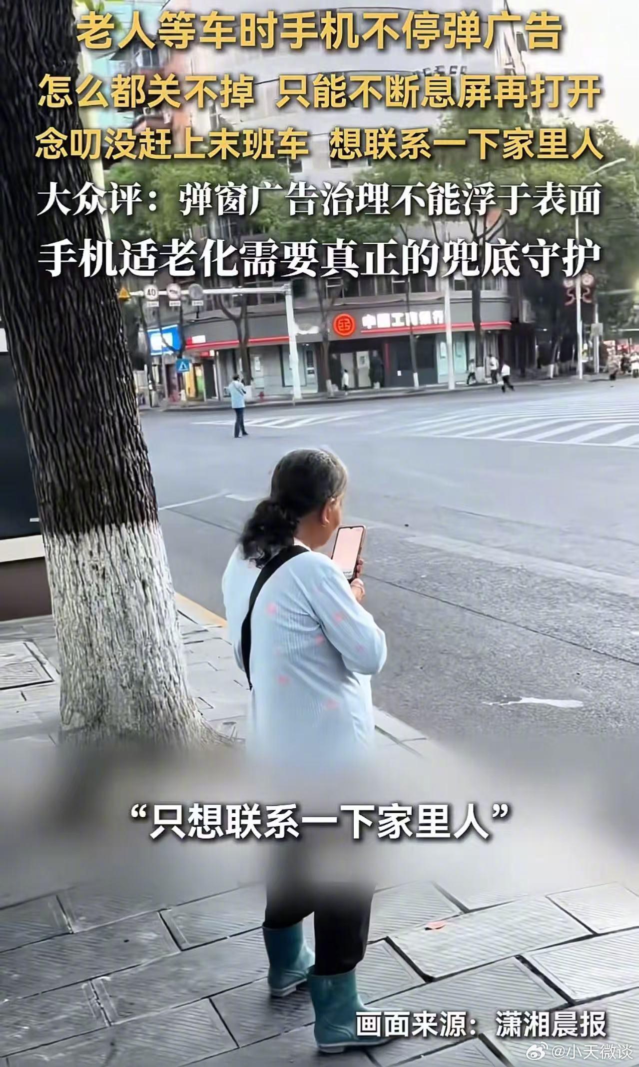 手机广告真的该好好治理了！刷到新闻：老人想坐公交，手机却不停弹广告，关都关不掉，只能眼看公交开走。网友感慨：父母也常误点广告，没人管吗？老太太赶末班车，按亮屏幕就弹广告。孩子教她点底部返回键，可广告一出，虚拟键直接消失。她不敢乱点，只能熄屏再点亮，来回七八次，广告越叠越多，急得念叨车赶不上了。旁边曾先生帮忙，常玩手机的他点了半分钟才清完：关闭叉比芝麻小，刚关一个又弹一个。他怀疑是开屏壁纸、小众软件或小程序推送，发帖呼吁整治。类似事不少：黄山大爷拍鱼灯，半分钟被弹窗切出20次，点“关闭”反跳下载游戏；浙江阿姨误触诱导页面，免密支付被扣4800多元。这些弹窗不是正常推广，是抢老人养老钱的流氓。开屏、刷新闻、看天气都弹，关闭按钮小如针眼，还诱导跳转。年轻人都会手滑，何况老人。嘴上喊适老化，却只加特大字体，暗地把坑埋更深。科技向善不是配放大镜，而是拔除广告陷阱。科技应让生活便利，不该把老人逼到数字死角，更不该透支社会良心。