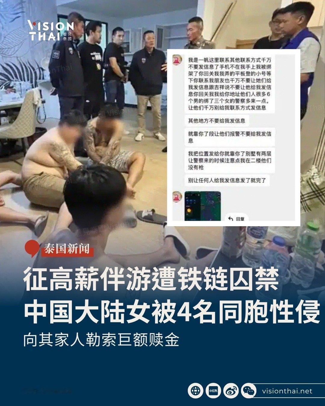 【赴泰应征伴游中国女生遭4名同胞囚禁性侵！秘密藏手机传定位求救】
应征「高薪伴游」遭囚禁性侵！三名中国女子应征泰国「高薪伴游工作」，却遭同为中国籍的四名男子诱骗至春武里府(Chon Buri)一栋两层别墅，被囚禁、集体性侵，手机遭没收，更被铁链绑住，嫌犯向其家人索要巨额赎金。其中一名受害者秘 ​