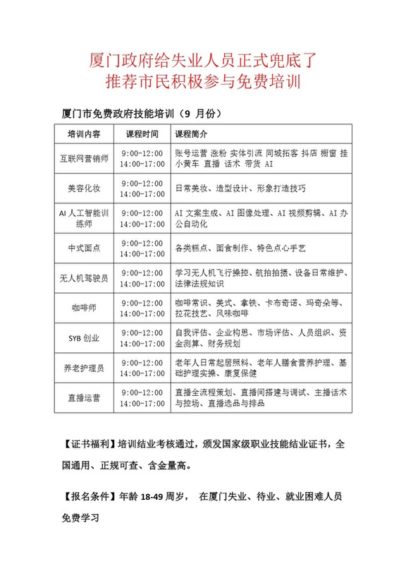 9月14日起，厦门市政府为帮扶失业人员就业，开展技能照亮前程免费技能培训，不限户籍的失业人员均可参加。
	
培训的工种涵盖视频拍摄剪辑、新媒体运营、人工智能训练、电商运营、直播创业、化妆师面点师，咖啡师，摄影师。互联网营销，人力资源管理师、养老护理员，陪诊师等学费全程由政府出资结业，颁发人设认可证书，推荐就业。
#厦门 #政府免费培训 #职业技能补贴 #职业技能培训 #学一技之长 #人工智能 #免费技能培训 #福建技能培训补贴 #适合所有职业 #适合女性的工作