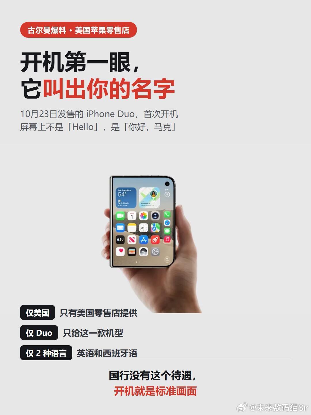 #等等党等来手机第四波涨价#iPhone Duo在美国发售。在苹果零售店买到它的人，第一次开机看到的不是「Hello」，而是「你好，马克」——用买家名字定制的开机问候。
 
彭博社古尔曼10月9日爆料，苹果零售店将有一套系统，给iPhone Duo定制开机画面。他特意补了三个「仅」：仅美国、仅Duo、仅英语和西班牙 ​