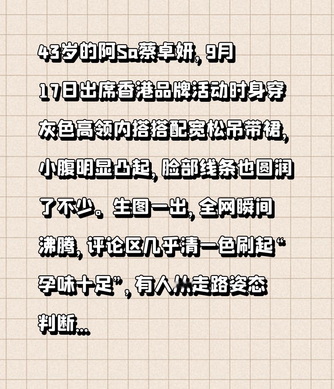 43岁的阿Sa蔡卓妍，9月17日出席香港品牌活动时身穿灰色高领内搭搭配宽松吊带裙，小腹明显凸起，脸部线条也圆润了不少。生图一出，全网瞬间沸腾，评论区几乎清一色刷起“孕味十足”，有人从走路姿态判断“像有四个月了”，话题火速冲上热搜。
这猜测绝非空穴来风。翻看她近半年的生活轨迹，2026年4月28日，她