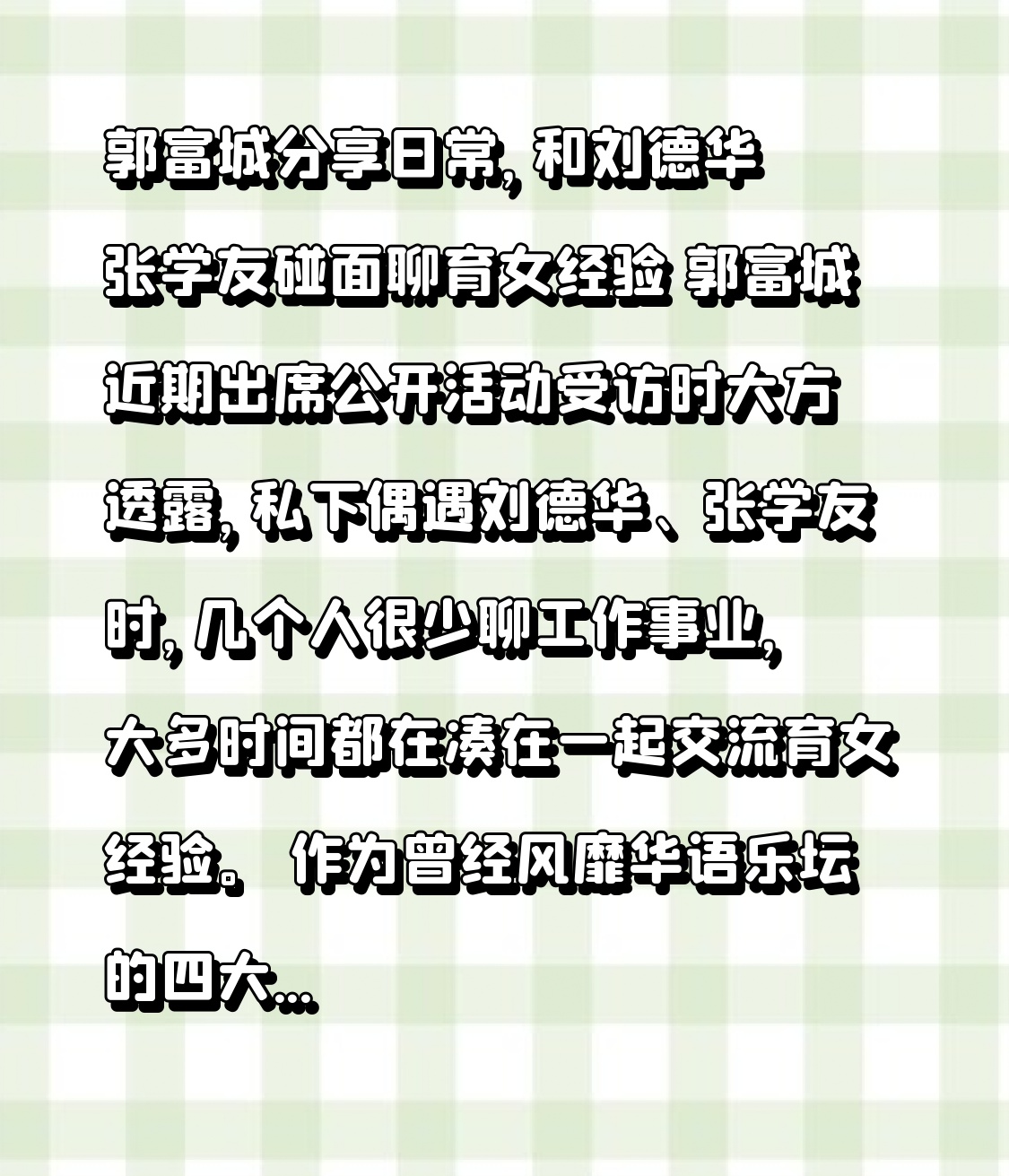 郭富城分享日常，和刘德华张学友碰面聊育女经验
 
郭富城近期出席公开活动受访时大方透露，私下偶遇刘德华、张学友时，几个人很少聊工作事业，大多时间都在凑在一起交流育女经验。
 
作为曾经风靡华语乐坛的四大天王，几人年少时舞台上锋芒万丈，常年占据娱乐圈顶流位置。如今褪去光环，步入中年生活，他们的日常重心