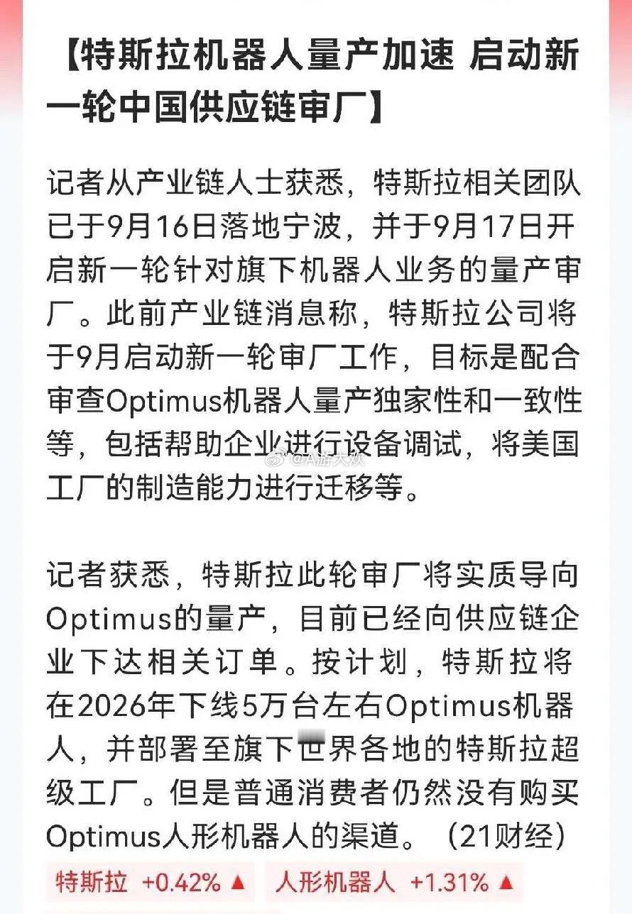 特斯拉劲爆消息，Optimus人形机器人量产提速，来华审厂还下达订单

据产业链人士透露，特斯拉相关团队已于9月16日落地宁波，9月17号开始对国内供应商审厂，为Optimus人形机器人量产做准备，要核查工厂生产能力、调试设备，把美国工厂的制造能力往国内迁移，并计划2026年下线大约5万台机器人，这个消息 ​