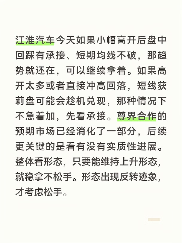 江淮汽车今天如果小幅高开后盘中回踩有承接、短期均线不破，那趋势就还在，可以继续拿着。如果高开太多或者直接冲高回落，短线获莉盘可能会趁机兑现，那种情况下不急着加，先看承接。尊界合作的预期市场已经消化了一部分，后续更关键的是看有没有实质性进展。整体看形态，只要能维持上升形态，就稳拿不松手。形态出现反转迹象，才考虑松手。
#江淮汽车