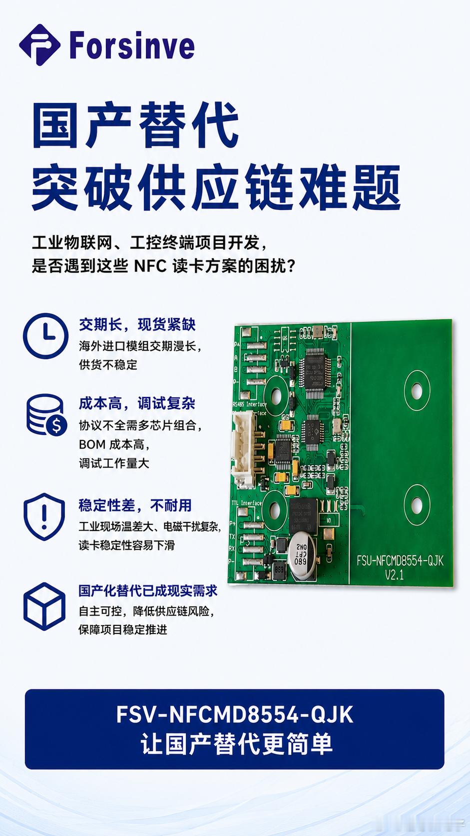 国产替代新选择：FSV‑NFCMD8554‑QJK 工业全协议 NFC 读卡模块 工业物联网、工控终端项目开发过程中，不少工程师都会遭遇 NFC 读卡方案的供应链难题。过往大量项目依赖海外进口 NFC 模组，普遍存在交期漫长、现货紧缺、价格波动大的问题。同时很多进口模组协议覆盖不全，如果要兼容多类型 NFC 卡片， ​