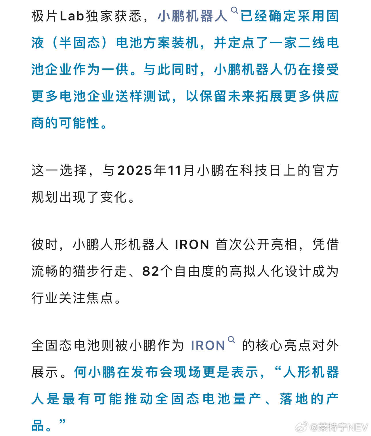 据极片Lab报道，小鹏计划在Iron人形机器人的量产版本中使用半固态电池，以降低年底量产前的供应风险。

这与小鹏此前公布的全固态电池路线有所不同，小鹏暂未公开确认这一调整。

报道显示，小鹏曾向比亚迪、国轩高科、中创新航和亿纬锂能等企业寻求全固态电池方案，但尚未找到满足装机要求的产品。

 ​