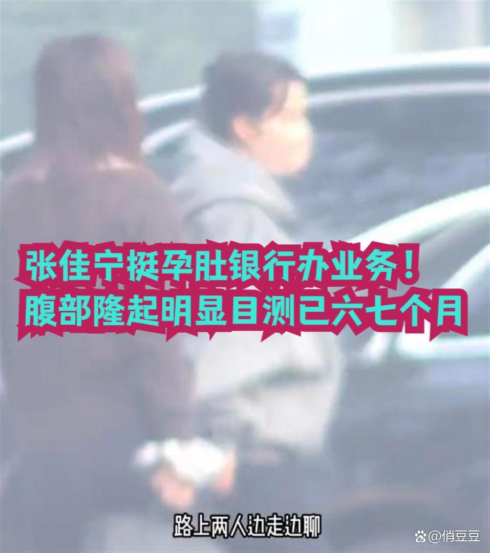 曝演员张佳宁挺孕肚现身银行办业务！腹部隆起明显目测已六七个月，孩子爹孕期未现身，身份成谜 ​