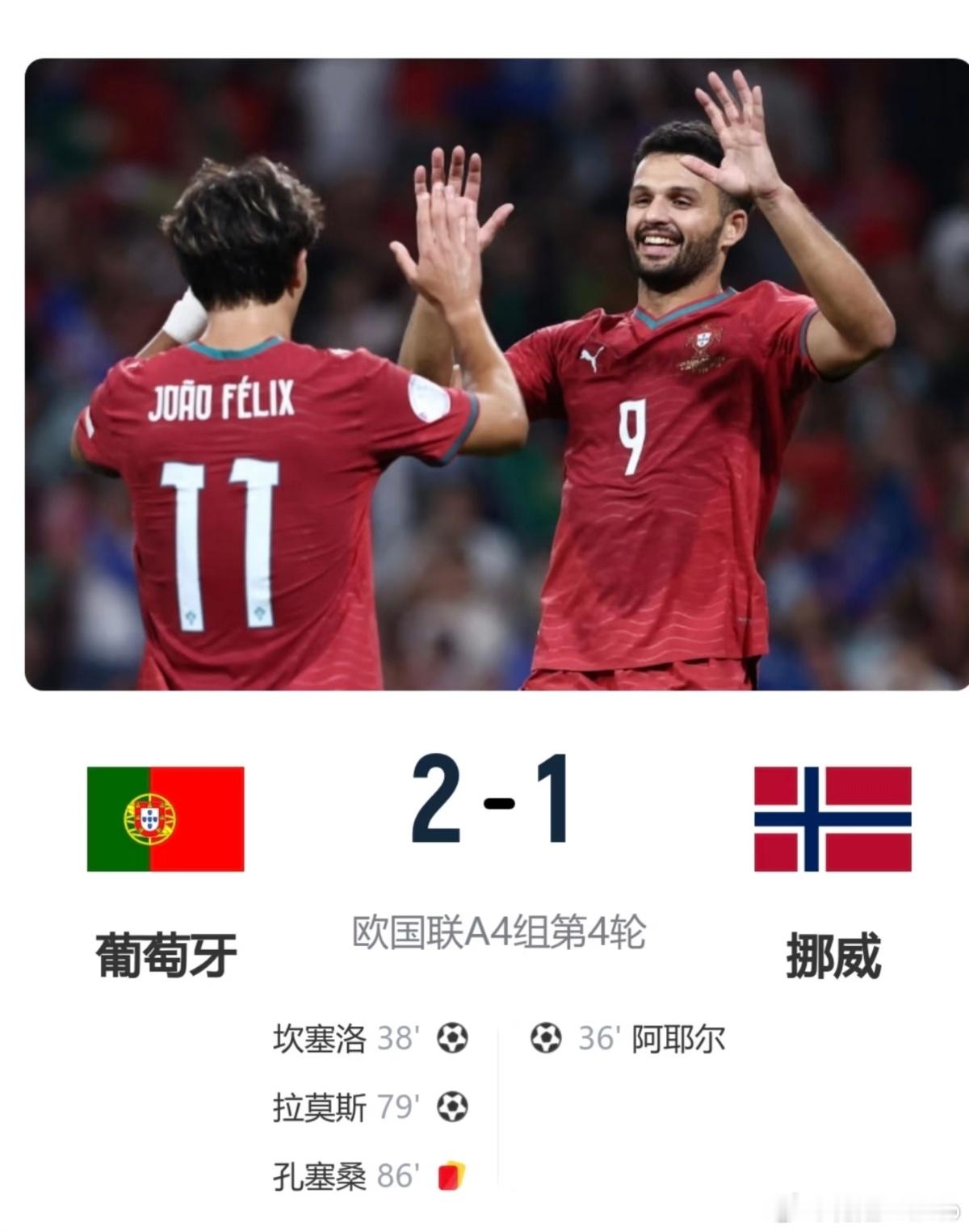 十人葡萄牙2-1挪威 欧国联四连胜提前出线
  欧国联A组第4轮焦点战，葡萄牙客场2-1击败挪威，豪取四连胜，提前锁定淘汰赛席位。
上半场厄德高送出助攻，阿耶尔轰出世界波率先破门；坎塞洛远射世界波扳平比分。下半场贡萨洛·拉莫斯打入制胜进球。比赛尾声孔塞桑两黄变一红被罚下，葡萄牙十人作战守住胜果 ​