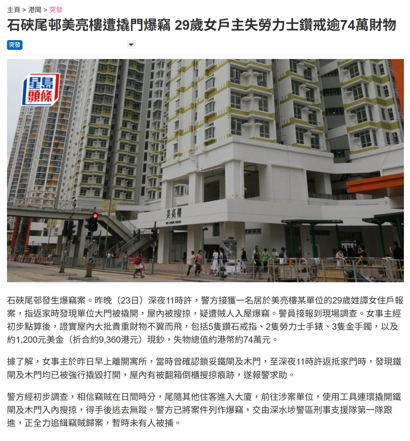 香港公屋住戶遇盗贼损失74万现金及手表 石硖尾邨昨晚（9月23日）发生爆窃案。一名29岁女住户深夜回家，发现大门被撬开，大批钻饰、名表、金器及现金不翼而飞，失物总值约74万元，香港警方正追缉贼人。女事主经初步点算，报称失去5只钻石戒指、2只劳力士手表、3只金手镯，以及约1,200美元现金，折合约9,360港元，全部失物合共价值约74万港元。香港警方初步调查相信，贼人可能在日间尾随其他住客进入大厦，再到涉事单位以工具先后撬开铁闸及木门，入屋搜掠后逃去。