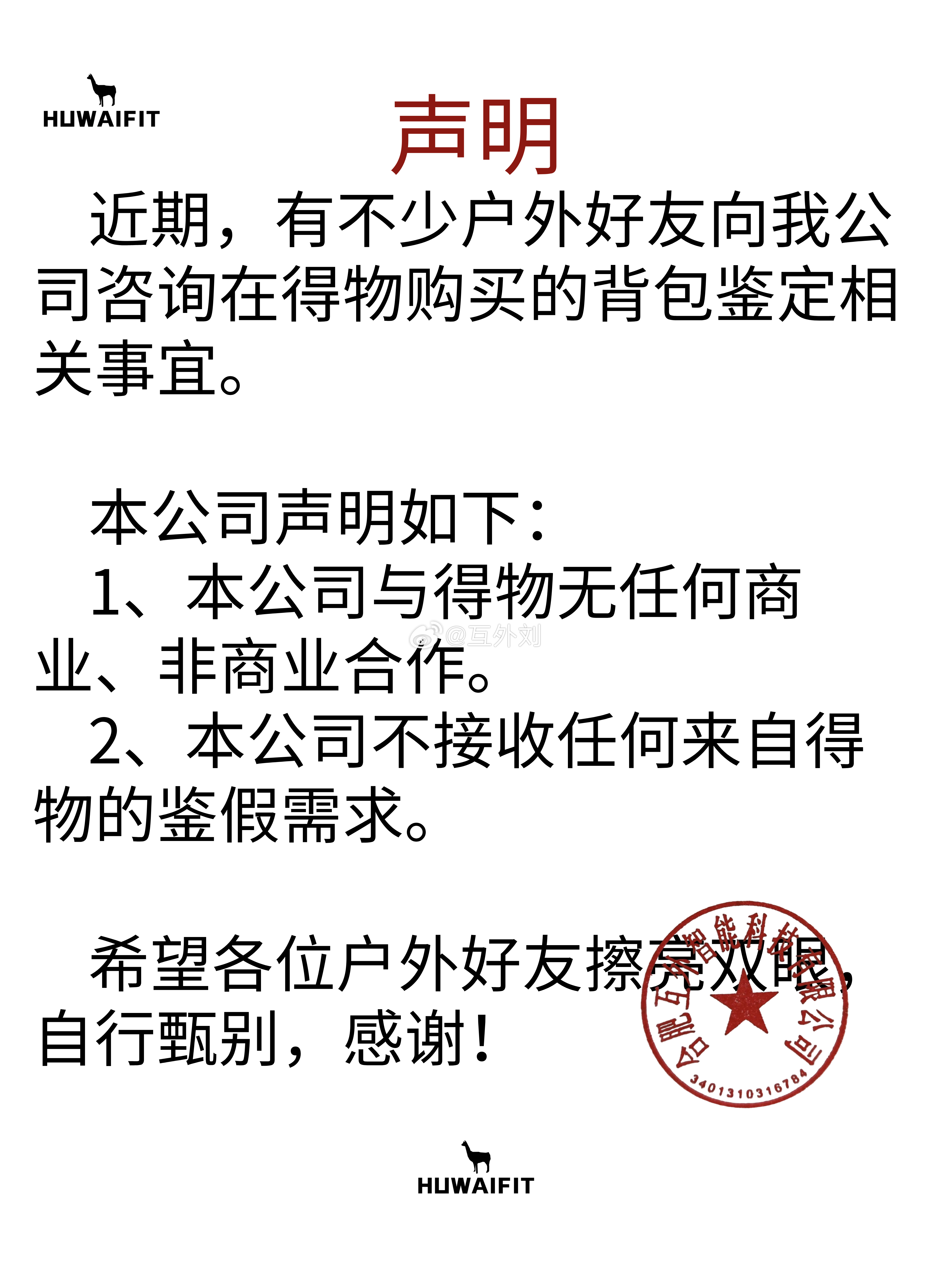 声明:本公司不接受任何来自得物的鉴假需求
近期，有不少户外好友向我公司咨询在得物购买的背包鉴定相关事宜。
本公司声明如下:
1、本公司与得物无任何商业、非商业合作。
2、本公司不接收任何来自得物的鉴假需求。
希望各位户外好友擦亮双眼，自行甄别，感谢!
#HUWAIFIT户外集作 ##徒步[超话]# ​