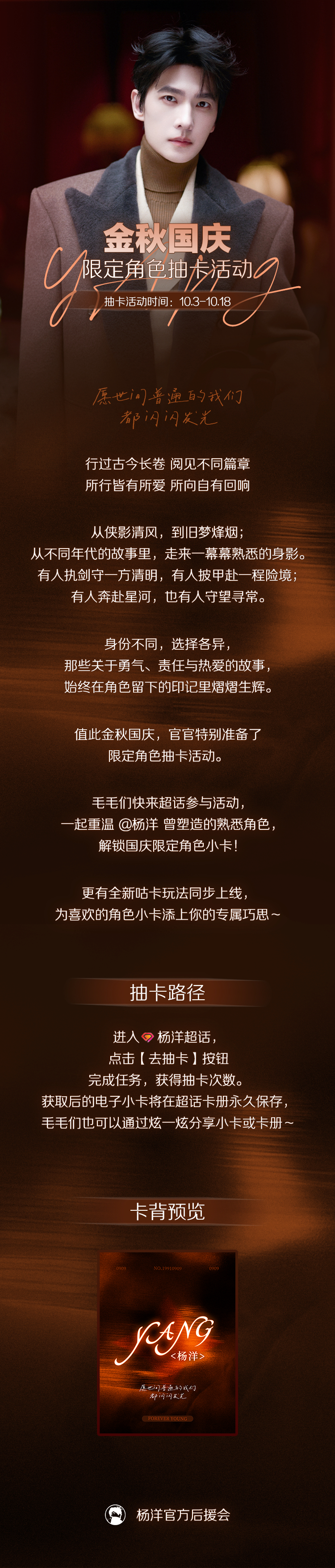 金秋十月，山河同庆；
与洋同行，共贺华诞。

盛世华诞已至，官官特别准备了国庆限定抽卡活动，本次新增创意咕卡玩法，毛毛们快来超话开启抽卡之旅，解锁专属角色卡吧~

活动时间：10月3日-10月18日

活动方式：进入主超话#杨洋[超话]# ，点击【去抽卡】按钮完成任务，获得抽卡次数。

#杨洋# yy ​