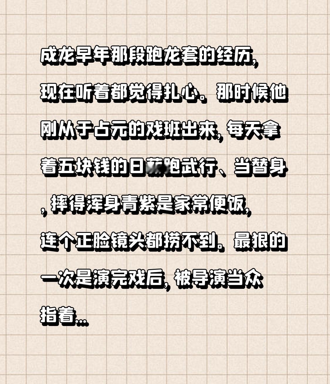成龙早年那段跑龙套的经历，现在听着都觉得扎心。
那时候他刚从于占元的戏班出来，每天拿着五块钱的日薪跑武行、当替身，摔得浑身青紫是家常便饭，连个正脸镜头都捞不到。最狠的一次是演完戏后，被导演当众指着鼻子辱骂家人，他没当场发作，转身走到没人的角落直接崩溃痛哭，哭完抹掉眼泪就暗自发誓一定要混出个人样。
后