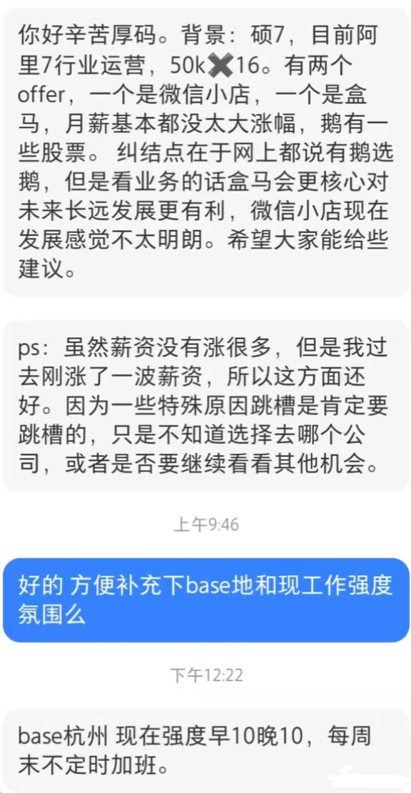 一网友爆料：杭州阿里P7，硕士学历，行业运营岗，薪资50K×16。日常工作早10晚10，周末还会不定时加班。
最近拿到微信小店、盒马两个offer，月薪涨幅都不算大。腾讯这边会给到一部分股票，网传有鹅选鹅的情况。盒马属于核心业务，对长期发展更有帮助；微信小店后续走向还不明确。
本人因为特殊原因，已经确定要跳槽，现在很纠结，到底是直接选这两个offer，还是继续观望其他机会。