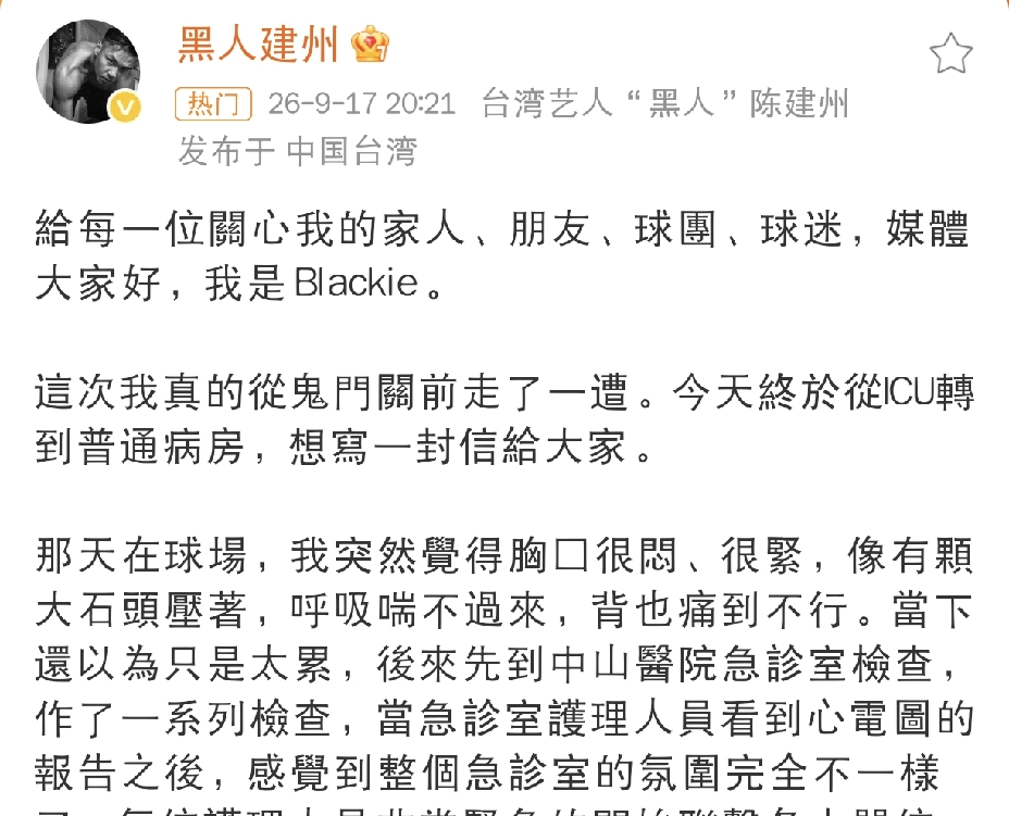 陈建州，发长文报告情况
 
9月17日晚上八点多，陈建州发长文报告情况，把这次心梗住院的经历完整分享出来，让不少网友看完心里感慨万千，陈建州发长文报告情况，也揭开了这次惊险事件背后的原因。
 
在长文中陈建州自述，自己算是从鬼门关走了一遭，如今已经顺利从ICU转到普通病房，很多人都很疑惑，他平时不抽