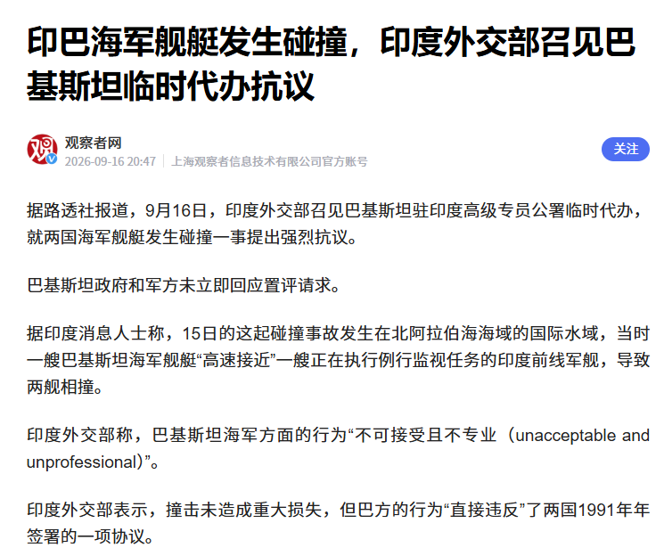 北阿拉伯海直接撞船了！印巴军舰海上硬碰硬。
 
9 月 15 号深夜，印度海军加尔各答号驱逐舰，和巴基斯坦胡奈因号护卫舰，在北阿拉伯海发生碰撞。
 
印度 16 号第一时间召见巴基斯坦驻印临时代办，上来就是强烈抗议，说自己在国际水域正常航行，巴舰高速横切舰艏，事故全责在巴方。
 
没想到巴基斯坦根本