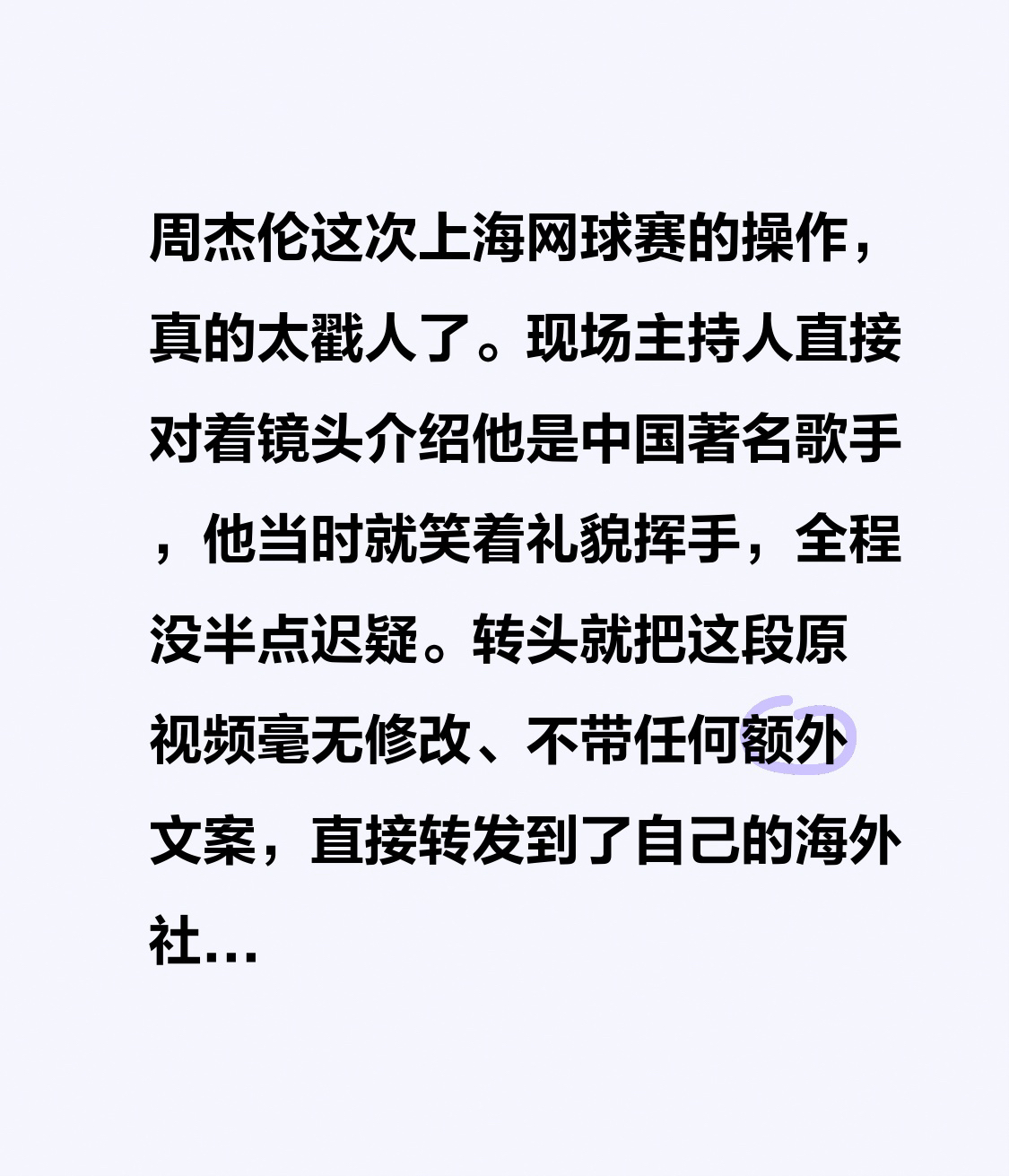 周杰伦这次上海网球赛的操作，真的太戳人了。
现场主持人直接对着镜头介绍他是中国著名歌手，他当时就笑着礼貌挥手，全程没半点迟疑。转头就把这段原视频毫无修改、不带任何额外文案，直接转发到了自己的海外社交账号上。
换做不少艺人遇到这种敏感场合，要么装没看见划过去，要么发大段小作文反复解释，反而越描越乱。他
