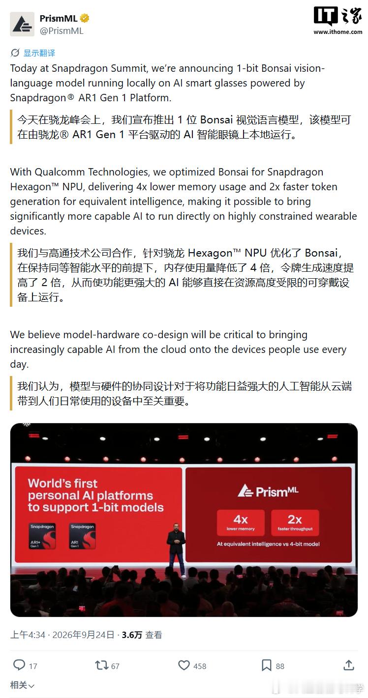 AI 眼镜离开手机和网络,还能离线识图问答吗?在 2026 骁龙峰会上,高通与 PrismML 给出的答案是能——双方宣布在骁龙 AR1 Gen 1 智能眼镜平台上,成功本地运行 20 亿参数的 1-bit 量化 Bonsai 视觉模型。该模型基于 PrismML 此前发布的 Bonsai 1.7B 版本构建,精度压缩到 1-bit。官方称在相同内存容量下可 ​