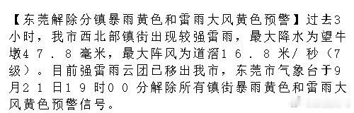 【东莞解除分镇暴雨黄色和雷雨大风黄色预警】过去3小时，我市西北部镇街出现较强雷雨，最大降水为望牛墩47.8毫米，最大阵风为道滘16.8米/秒（7级）。目前强雷雨云团已移出我市，东莞市气象台于9月21日.... ​