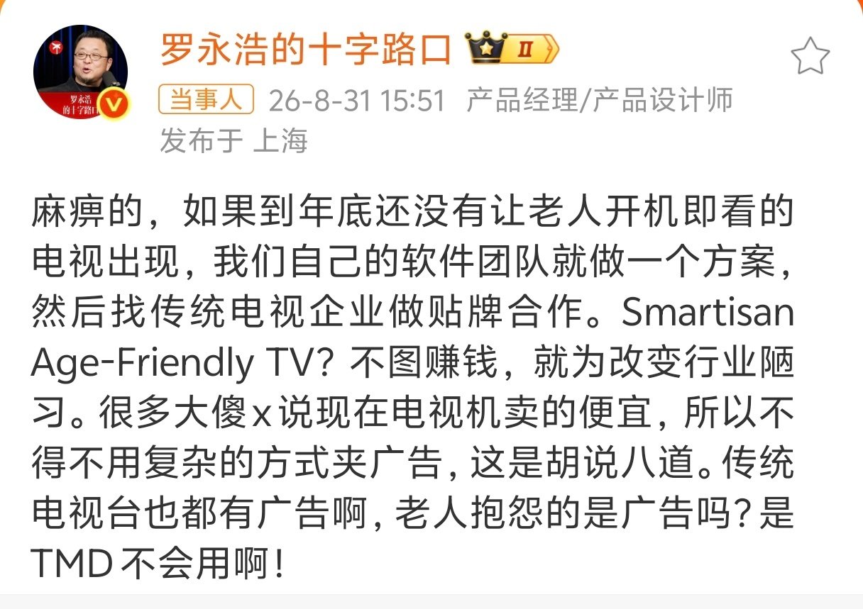 #罗永浩称要进军电视行业#看似是霸气外露，宣称进军[666]
实际上是被所有不争气的电视厂给整没招了[柯基]
尽是些钻钱眼子里的玩意儿，弹一堆广告出来，让老年人咋操作？把功能菜单做得比索尼相机还复杂，让老年人咋操作？
支持龙哥打掉电视广告[哼] ​