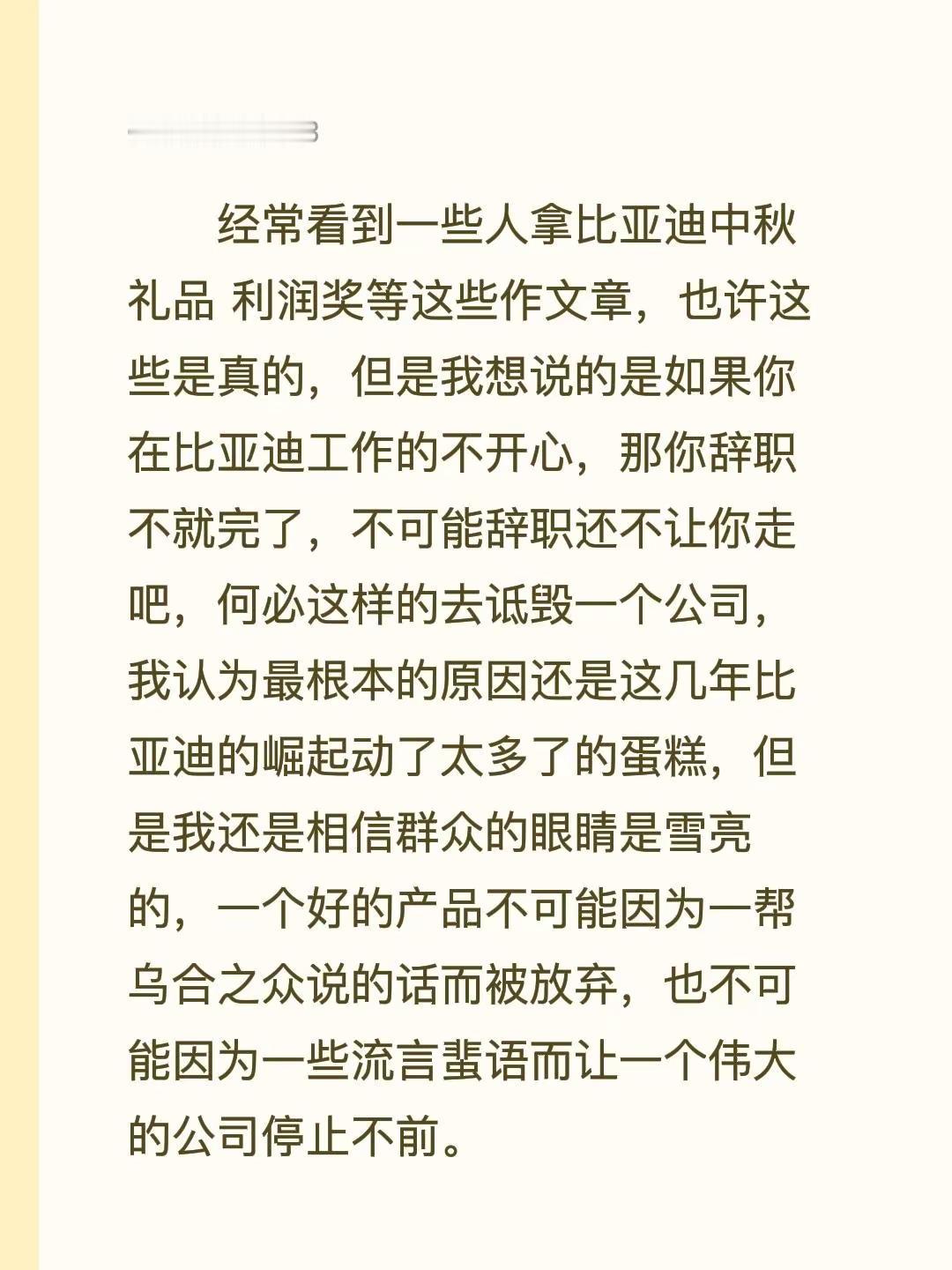 经常看到一些人拿比亚迪中秋礼品 利润奖等这些作文章，也许这些是真的，但是我想说的是如果你在比亚迪工作的不开心，那你辞职不就完了，不可能辞职还不让你走吧，何必这样的去诋毁一个公司，我认为最根本的原因还是这几年比亚迪的崛起动了太多了的蛋糕，但是我还是相信群众的眼睛是雪亮的，一个好的产品不可能因为一帮乌合