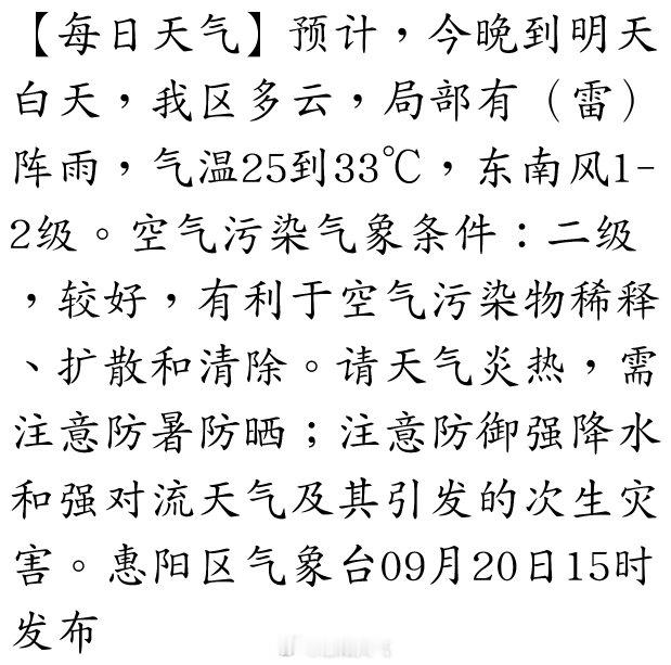 【每日天气】预计，今晚到明天白天，我区多云，局部有（雷）阵雨，气温25到33℃，东南风1-2级。空气污染气象条件：二级，较好，有利于空气污染物稀释、扩散和清除。请天气炎热，需注意防暑防晒；注意防御强降水和强对流天气及其引发的次生灾害。惠阳区… ​
