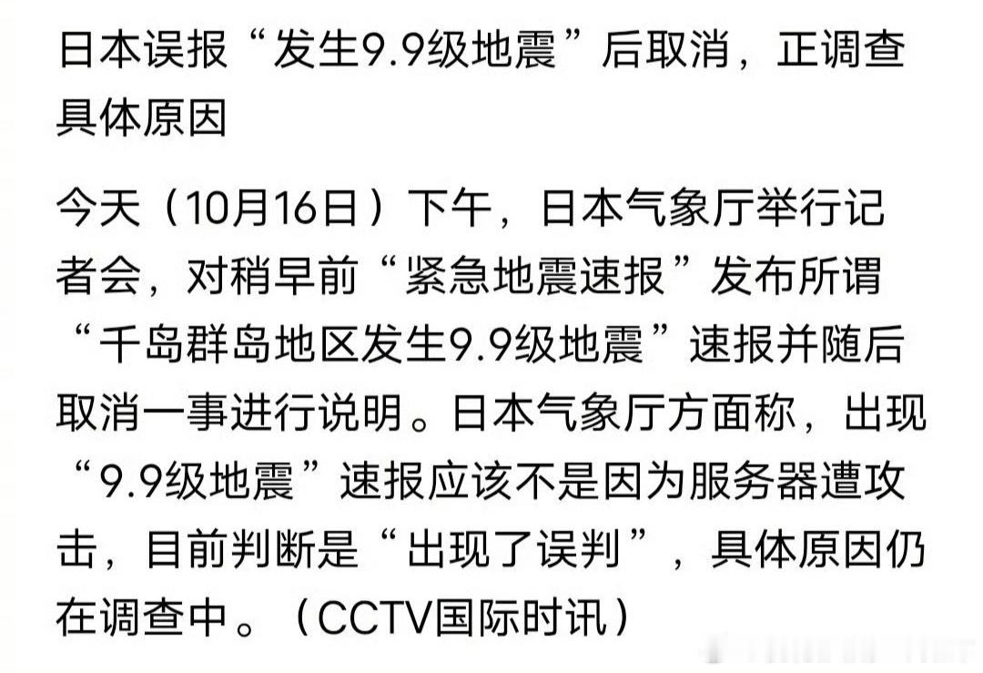 #日本回应误报9.9级地震#10月16日中午，日本气象厅向北海道至东海多地发布“千岛群岛9.9级”紧急地震速报，8分钟后撤销。实际只是俄堪察加半岛6.9级深源地震。官方回应称系统误判震源、高估震级，排除网络攻击，具体原因待查。乌龙根源在于预警机制本身：它靠P波初动几秒自动推算，追求速度就必然牺牲 ​