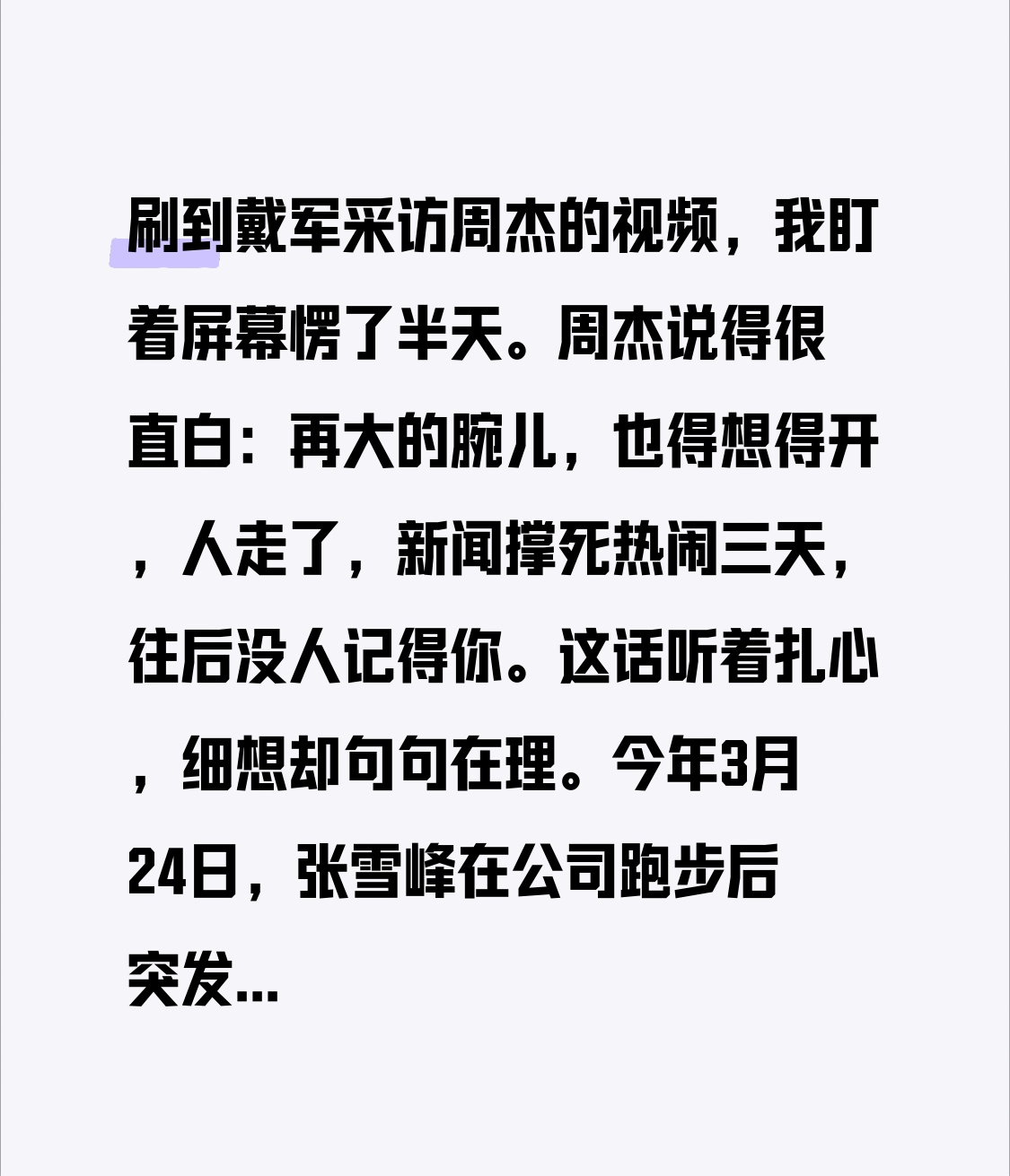 刷到戴军采访周杰的视频，周杰说大人物明星一定要想得开，死了也最多三天新闻，不会有人记得你的。今年张雪峰，敬一丹，刘欢，游本昌逝世，差不多都是三天左右新闻就没多少热度了，大家都要忙着过自己的生活，人生而忙碌，不要把自己看得太重，会容易有失落感的。 
 
这话听着扎心，可打开今年的新闻时间线一对，还真就