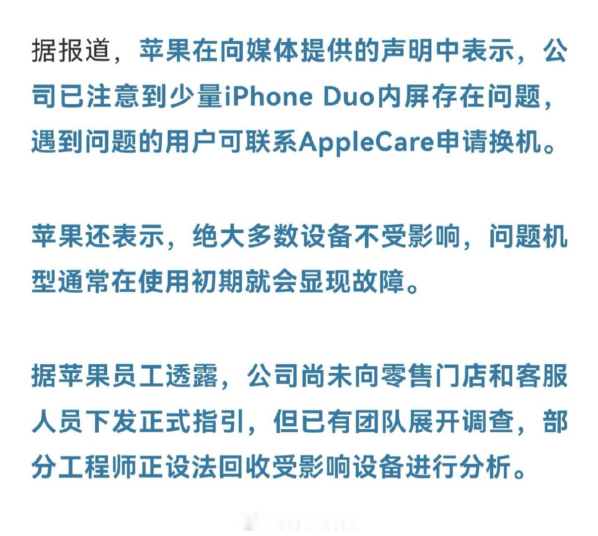 苹果承认了，公司已经注意到少量iPhone Duo内屏存在问题，表示遇到问题的用户可联系AppleCare申请换机。部分工程师正设法回收受影响设备进行分析。
你们说没买care的怎么办[doge][doge]
#苹果承认iPhoneDuo内屏有问题# ​