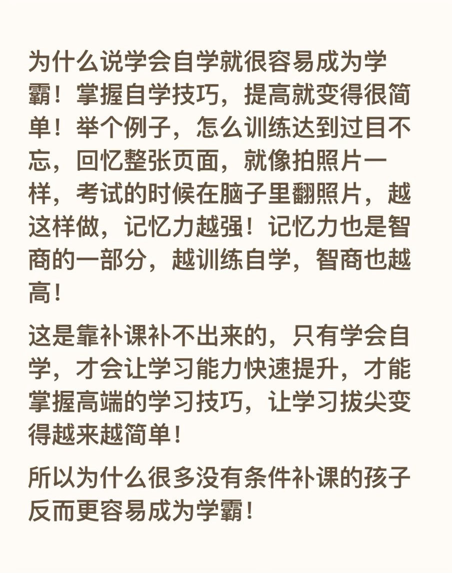 为什么说学会自学就很容易成为学霸！掌握自学技巧，提高就变得很简单！举个例子，怎么训练达到过目不忘，回忆整张页面，就像拍照片一样，考试的时候在脑子里翻照片，越这样做，记忆力越强！记忆力也是智商的一部分，越训练自学，智商也越高！
这是靠补课补不出来的，只有学会自学，才会让学习能力快速 ​