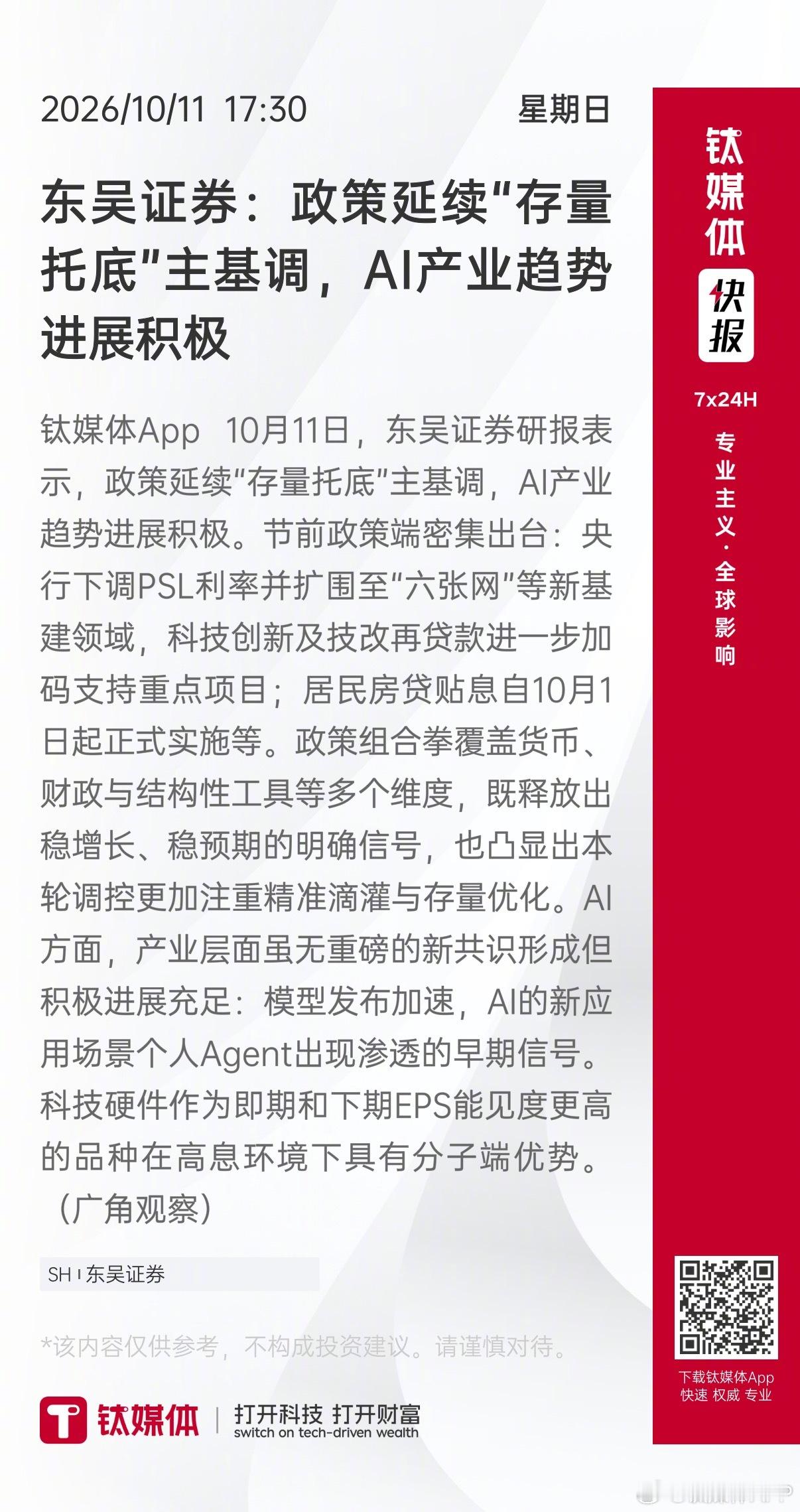 【东吴证券：政策延续“存量托底”主基调，AI产业趋势进展积极】 钛媒体App 10月11日，东吴证券研报表示，政策延续“存量托底”主基调，AI产业趋势进展积极。节前政策端密集出台：央行下调PSL利率并扩围至“六张网”等新基建领域，科技创新及技改再贷款进一步加码支持重点项目；居民房贷贴息自10月1日 ​