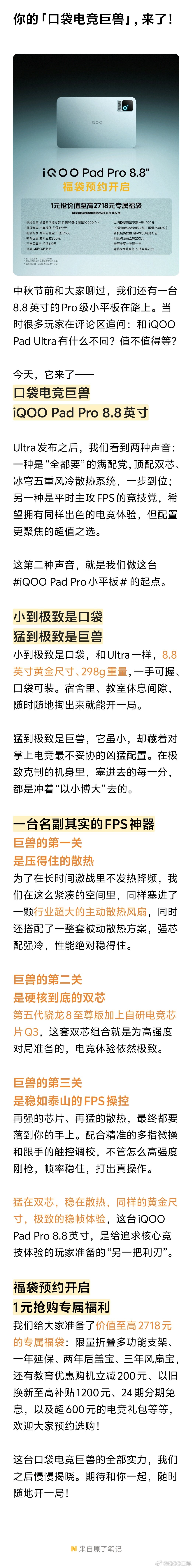 你的「口袋电竞巨兽」，来了！

中秋节前和大家聊过，我们还有一台8.8英寸的Pro级小平板在路上。当时很多玩家在评论区追问：和iQOO Pad Ultra有什么不同？值不值得等？

今天，它来了——
口袋电竞巨兽
iQOO Pad Pro 8.8英寸

Ultra发布之后，我们看到两种声音：一种是“全都要”的满配党，顶配双芯、冰穹五重风冷散热系统，一步到位；另一种是平时主攻FPS的竞技党，希望拥有同样出色的电竞体验，但配置更聚焦的超值之选。

这第二种声音，就是我们做这台 #iQOO Pad Pro小平板# 的起点。

1️⃣小到极致是口袋，猛到极致是巨兽
小到极致是口袋，和Ultra一样，8.8英寸黄金尺寸、298g重量，一手可握、口袋可装。宿舍里、教室休息间隙，随时随地掏出来就能开一局。

猛到极致是巨兽，它虽小，却藏着对掌上电竞最不妥协的凶猛配置。在极致克制的机身里，塞进去的每一分，都是冲着“以小博大”去的。

2️⃣一台名副其实的FPS神器
【巨兽的第一关，是压得住的散热】...