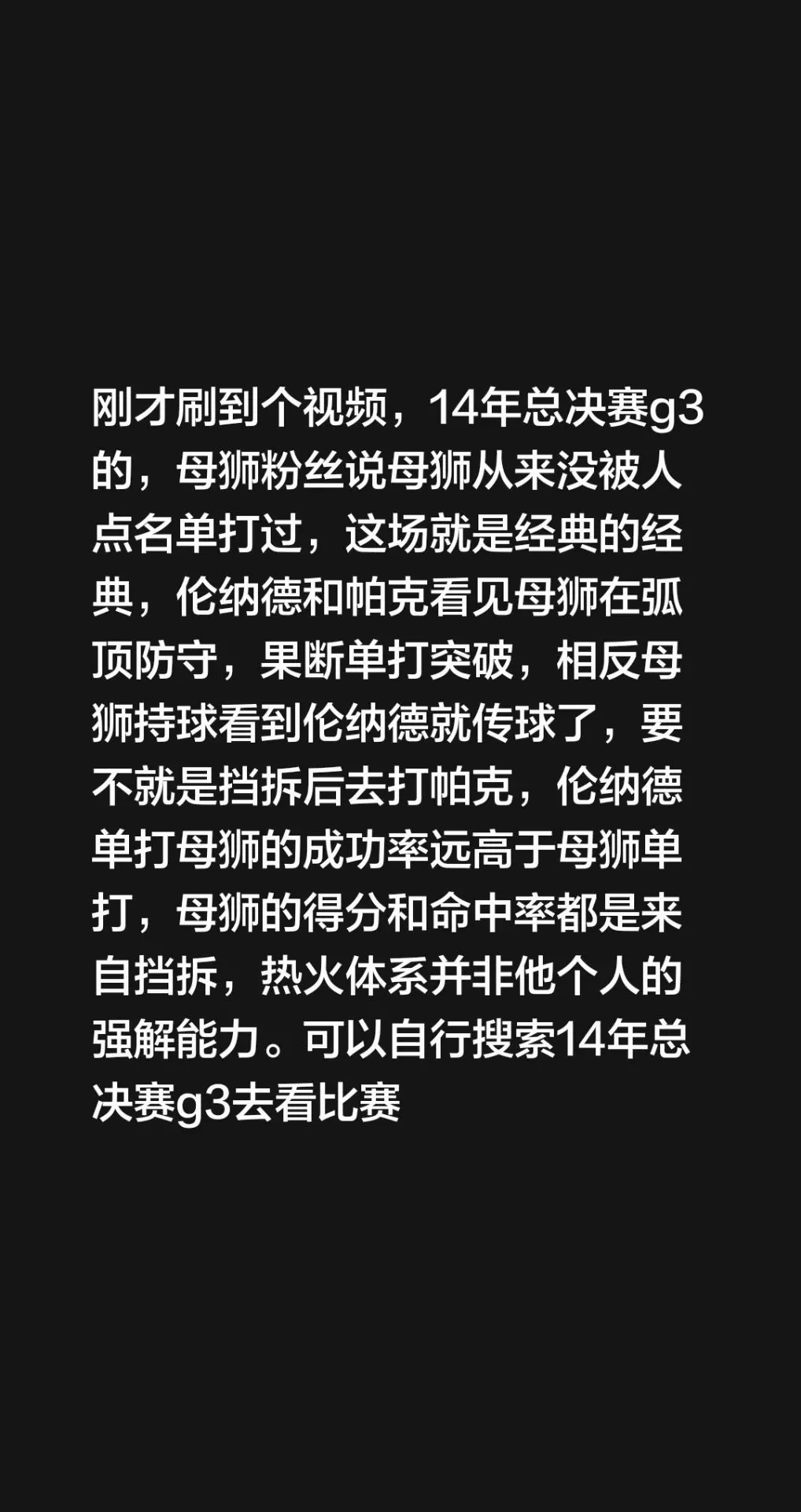 刚才刷到个视频，14年总决赛g3的，母狮粉丝说母狮从来没被人点名单打过，这场就是经典的经典，伦纳德和帕克看见母狮在弧顶防守，果断单打突破，相反母狮持球看到伦纳德就传球了，要不就是挡拆后去打帕克，伦纳德单打母狮的成功率远高于母狮单打，母狮的得分和命中率都是来自挡拆，热火体系并非他个人的强解能力。可以自