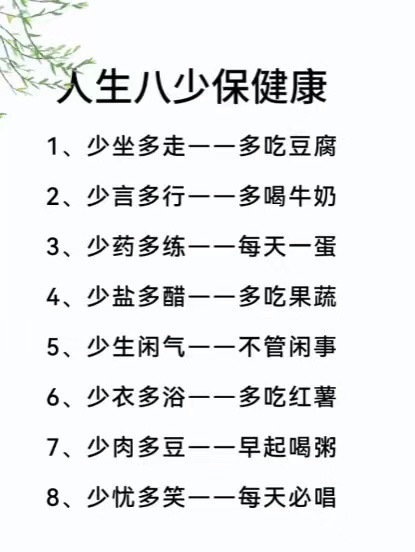 人生八少保健康1、少坐多走一一多吃豆腐2、少言多行一一多喝牛奶3、少药多练一一每天一蛋4、少盐多醋一一多吃果蔬5、少生闲气一一不管闲事6、少衣多浴一一多吃红薯7、少肉多豆一一早起喝粥8、少忧多笑一一每天必唱 ​​​
