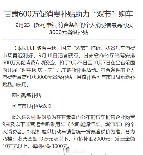 【甘肃600万促消费补贴助力双节购车】随着中秋、国庆“双节”临近，我省汽车消费市场再迎利好。9月18日记者获悉，甘肃省商务厅统筹安排600万元促消费专项资金，将于9月23日至10月7日在全省范围内开展“迎中秋·庆国庆”汽车购新补贴活动。符合条件的个人消费者最高可获3000元省级补贴，且该补贴可与市县级购新补贴叠加使用。同城热点创作计划 网页链接