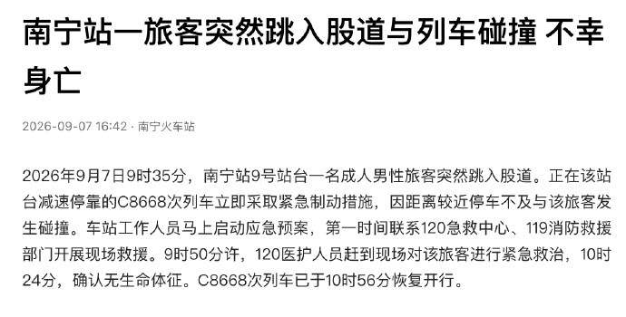 旅客跳入股道与列车碰撞身亡【南宁站通报旅客跳入股道被撞身亡】9月7日，据南宁火车站：2026年9月7日9时35分，南宁站9号站台一名成人男性旅客突然跳入股道。正在该站台减速停靠的C8668次列车立即采取紧急制动措施，因距离较近停车不及与该旅客发生碰撞。车站工作人员马上启动应急预案，第一时间联系1