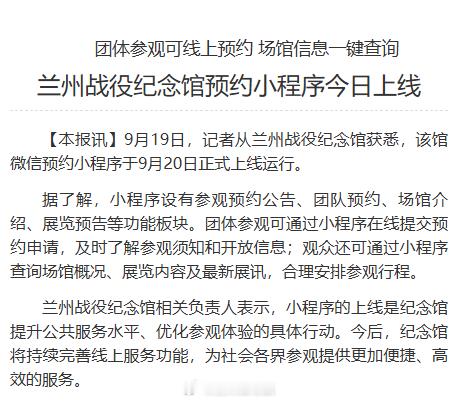 【兰州战役纪念馆预约小程序今日上线】9月19日，记者从兰州战役纪念馆获悉，该馆微信预约小程序于9月20日正式上线运行。同城热点创作计划 据了解，小程序设有参观预约公告、团队预约、场馆介绍、展览预告等功能板块。团体参观可通过小程序在线提交预约申请，及时了解参观须知和开放信息；观众还可通过小程序查询场馆概况、展览内容及最新展讯，合理安排参观行程。