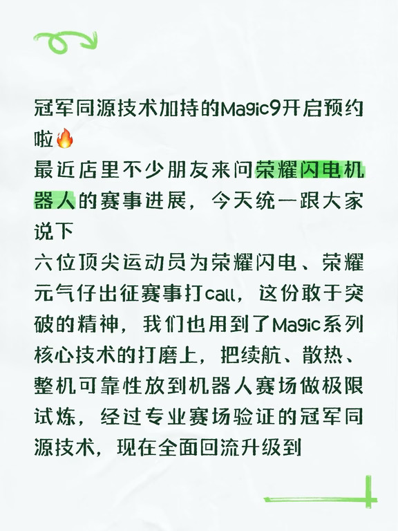 冠军同源技术加持的Magic9开启预约啦🔥
最近店里不少朋友来问荣耀闪电机器人的赛事进展，今天统一跟大家说下
六位顶尖运动员为荣耀闪电、荣耀元气仔出征赛事打call，这份敢于突破的精神，我们也用到了Magic系列核心技术的打磨上，把续航、散热、整机可靠性放到机器人赛场做极限试炼，经过专业赛场验证的冠军同源技术，现在全面回流升级到了全新Magic9。
	
现在门店已经开启0元超前预约，新机搭载Robot Phone同款阿莱影像，还有更聪明的YOYO，外观也全面焕新，预约就能锁定荣耀定制礼盒，9月新机亮相就能第一时间体验，感兴趣的朋友可以直接到店或者私信咨询哦
#第二届世界人形机器人运动会 #荣耀海南 #荣耀Magic9