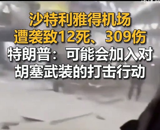 沙特利雅得机场遭袭致12死、309伤，特朗普：可能会加入对胡塞武装的打击
 
沙特利雅得机场发生袭击事件，事故造成12人死亡，309人受伤。特朗普对外发声，美国有可能加入针对胡塞武装的打击行动，中东这片区域紧张程度再度升级。
 
爆炸发生在航站楼区域，在当地下午时段，巨大的声响惊动现场所有旅客。现场