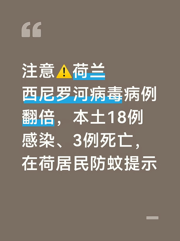 荷兰国家公共卫生与环境研究所RIVM，在9月10日发布西尼罗河病毒最新监测周报。今年荷兰本土蚊虫叮咬感染病例，从此前的9例上升至18例；死亡病例更新为3例。
	
本次确诊病例分布在乌得勒支、北布拉班特、北荷兰、南荷兰、上艾瑟尔、海尔德兰六个省份。其中阿姆斯特丹周边的阿姆斯特尔芬（Amstelveen）曾出现确诊，也就是阿姆斯特丹大区。
	
今年8月荷兰出现2020年以来第一例本土西尼罗河病毒感染，之后病例持续增加。这18例感染者里，一例是献血筛查时发现，其余病例均是出现症状后入院确诊。3名死亡病例均为本土感染，死者大多年纪偏大，本身带有基础疾病。
	
西尼罗河病毒依靠鸟类作为宿主，由蚊子叮咬传播。人和人日常接触不会传染。
	
感染者里大约80%没有任何症状；19%会出现发烧、浑身酸痛、恶心呕吐这类类似流感的症状；只有约1%的人会发展成重症，引发脑膜炎、脑炎，危及生命。老人、慢性病患者、免疫力弱的人风险最高。
	
目前没有针对西尼罗河病毒的人用疫苗，也没有特效抗病毒药物，重症患者只能...