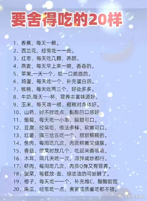 要舍得吃的20样
1、香蕉，每天一根。
2、西兰花，经常吃一一些。
3、红枣，每天吃几颗，养颜。
4、燕麦，每天早上来一碗，香香的。
5、苹果，一天一个，咬一口脆脆的。
6、鸡蛋，每天吃一个，补充蛋白质。
7、核桃，每天吃两三个，好处多多。
8、牛奶,每天一-杯，营养丰富味道好。
9、玉米，每天啃一根 ​