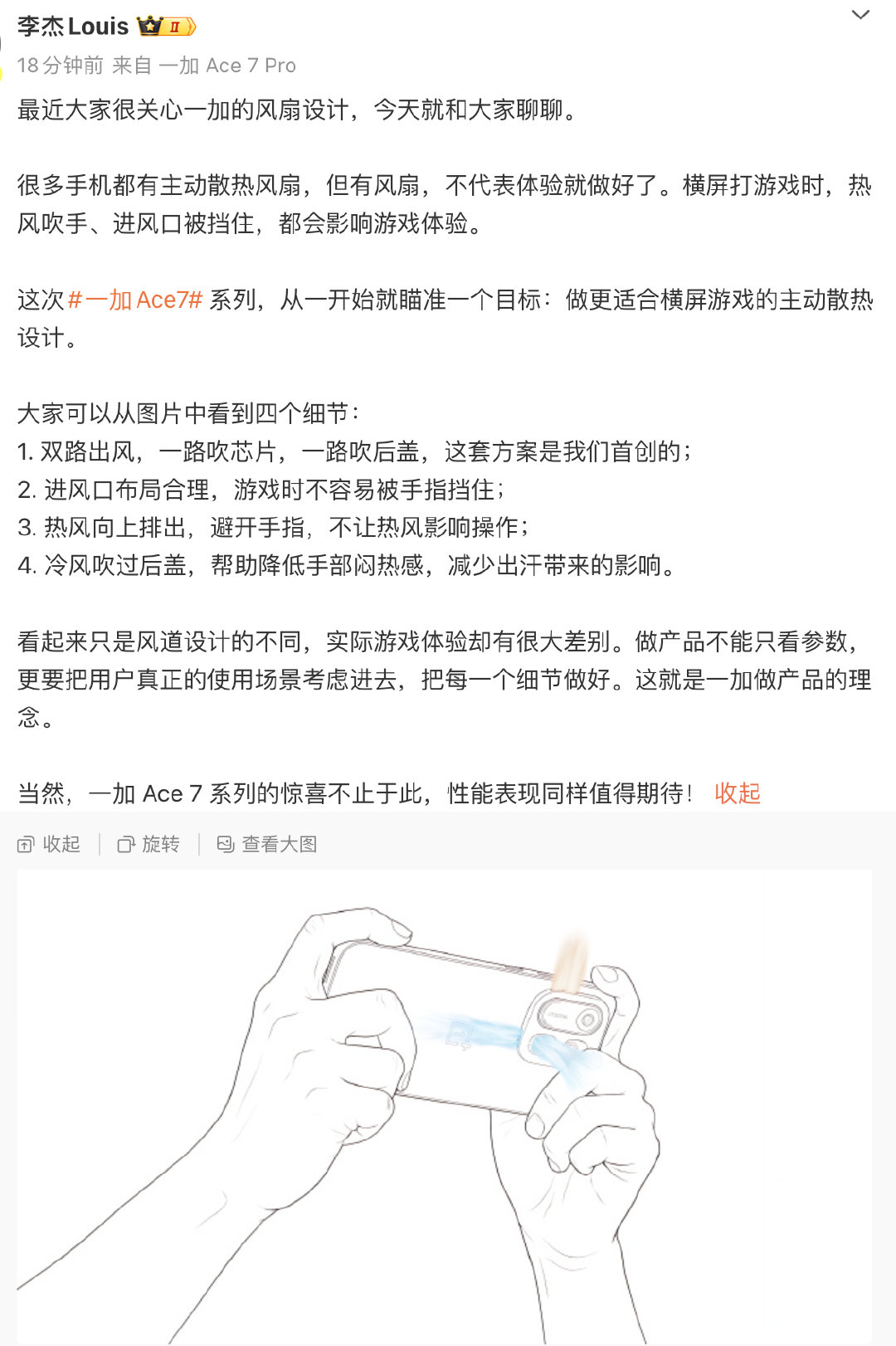 一加李杰Louis介绍#一加Ace7# 系列内置风扇的四个细节，大家觉得怎样？
1. 双路出风，一路吹芯片，一路吹后盖；
2. 进风口布局合理，游戏时不容易被手指挡住；
3. 热风向上排出，避开手指，不让热风影响操作；
4. 冷风吹过后盖，帮助降低手部闷热感，减少出汗带来的影响。 ​