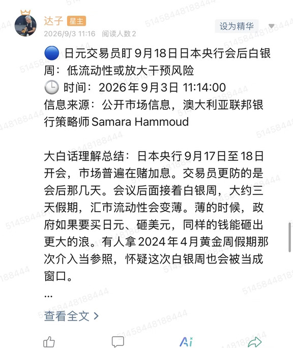 🔵 日元交易员盯9月18日日本央行会后白银周：低流动性或放大干预风险
🕒 时间：2026年9月3日 11:14:00
信息来源：公开市场信息，澳大利亚联邦银行策略师Samara Hammoud
	
大白话理解总结：日本央行9月17日至18日开会，市场普遍在赌加息。交易员更防的是会后那几天。会议后面接着白银周，大约三天假期，汇市流动性会变薄。薄的时候，政府如果要买日元、砸美元，同样的钱能砸出更大的浪。有人拿2024年4月黄金周假期那次介入当参照，怀疑这次白银周也会被当成窗口。
	
一句话总结：加息是台面上的会，干预的窗口可能藏在会后低流动性的白银周。
	
市场影响程度：中等偏高。日元若在假期被猛拉，套息交易和风险资产会一起抖，大A也会跟着看风险偏好。
	
先把两个假期分开。日本黄金周在4月底5月初，白银周在9月敬老之日前后。这次说的是白银周，不是黄金周。2024年4月长假那次介入，是黄金周窗口，不能写成日本史上第一次干预——2022年已经出手过。正确的对照是：假期流动性差，当局曾...