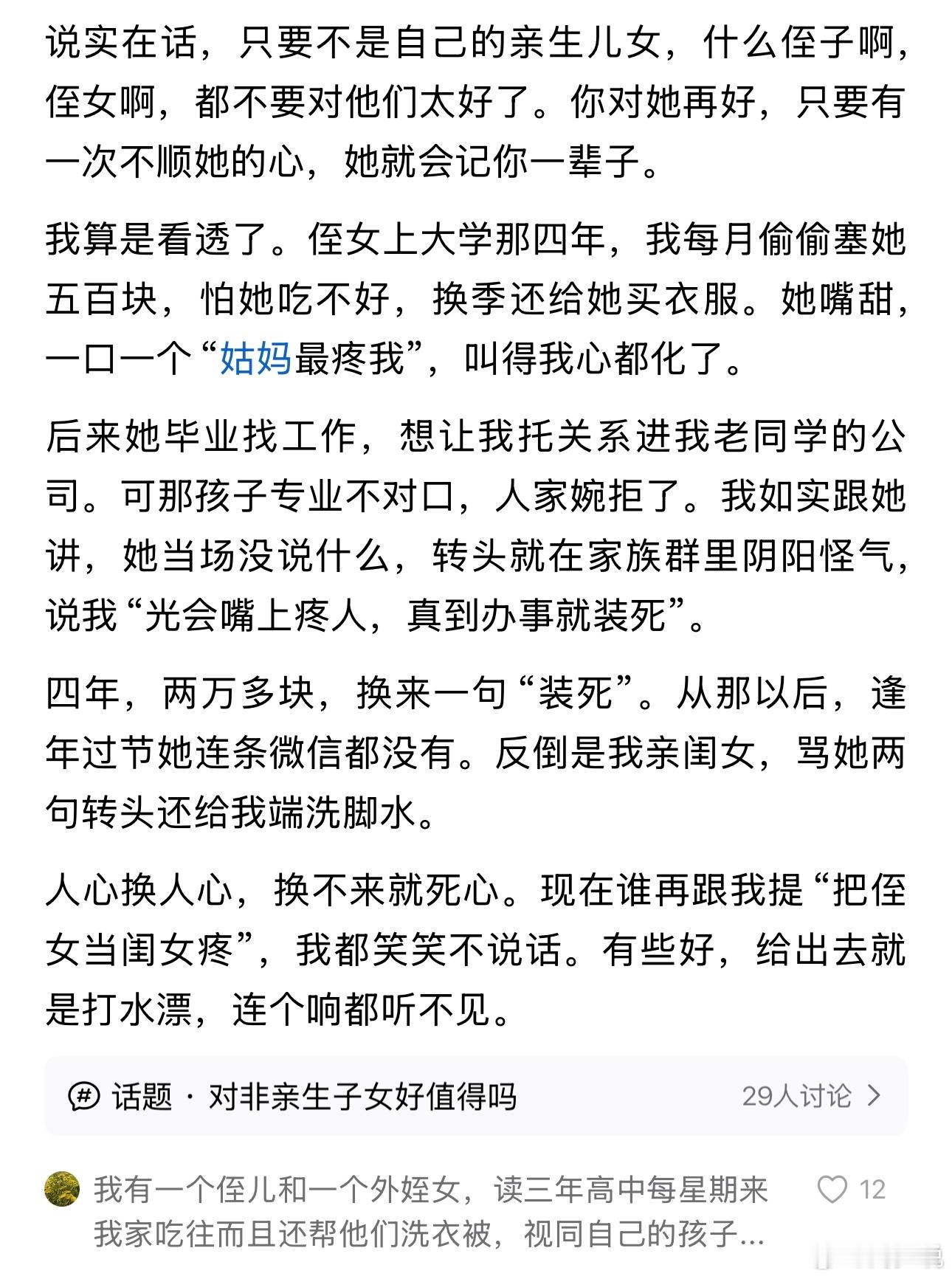 “真是白眼狼！”近日，一位姑妈四年真心付出的经历，引发热议。她一直格外疼爱自家侄女。侄女四年大学期间，她心疼孩子在外求学拮据，每月悄悄补贴500元生活费，还时常添置换季新衣，四年累计付出两万多元。平日里侄女嘴甜懂事，一声声姑妈最疼我，哄得长辈满心温暖，姑妈也一直把她当成亲闺女悉心呵护，从未计较得失。可人心最凉不过落差。侄女毕业后，想依靠姑妈的人脉，托关系进入其老同学的公司就职。奈何孩子专业和岗位严重不匹配，对方实在无法破格录用，只能委婉拒绝。姑妈如实告知实情，尽力解释其中难处，本是问心无愧。可侄女表面平静，转头就在家族群阴阳怪气，吐槽姑妈只会口头疼人，关键时刻不肯帮忙、装不作为。一句凉薄的话，否定了四年无微不至的疼爱。从那以后，曾经亲近的侄女，逢年过节杳无音讯，再无一句问候。反观自己的亲生女儿，即便偶尔争执拌嘴，转头依旧贴心懂事、懂得感恩，让姑妈彻底看清亲情的真谛。此事曝光后，有网友说：亲人是因为血缘发自内心的帮助，不要考虑回报，只求内心问心无愧就可以了。也有网友感慨：我小姨妹家的...