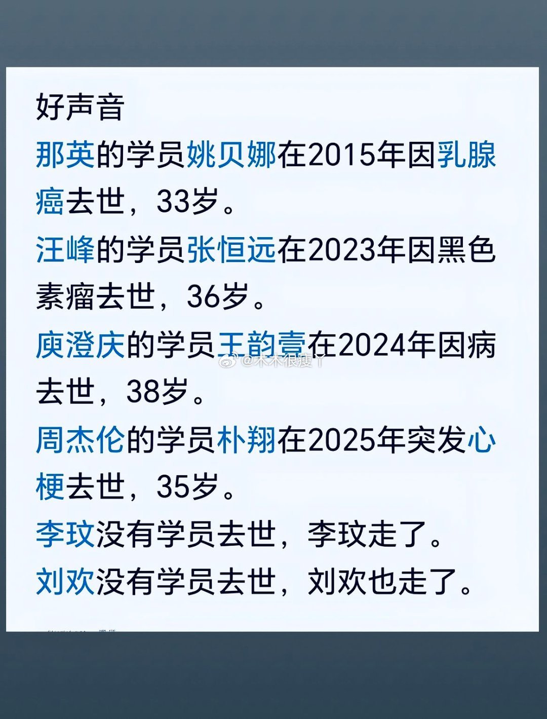 好声音
那英的学员姚贝娜在2015年因乳腺癌去世，33岁。
汪峰的学员张恒远在2023年因黑色素瘤去世，36岁。
庾澄庆的学员王韵壹在2024年因病去世，38岁。
周杰伦的学员朴翔在2025年突发心梗去世，35岁。
李玟没有学员去世，李玟走了。
刘欢没有学员去世，刘欢也走了。 ​