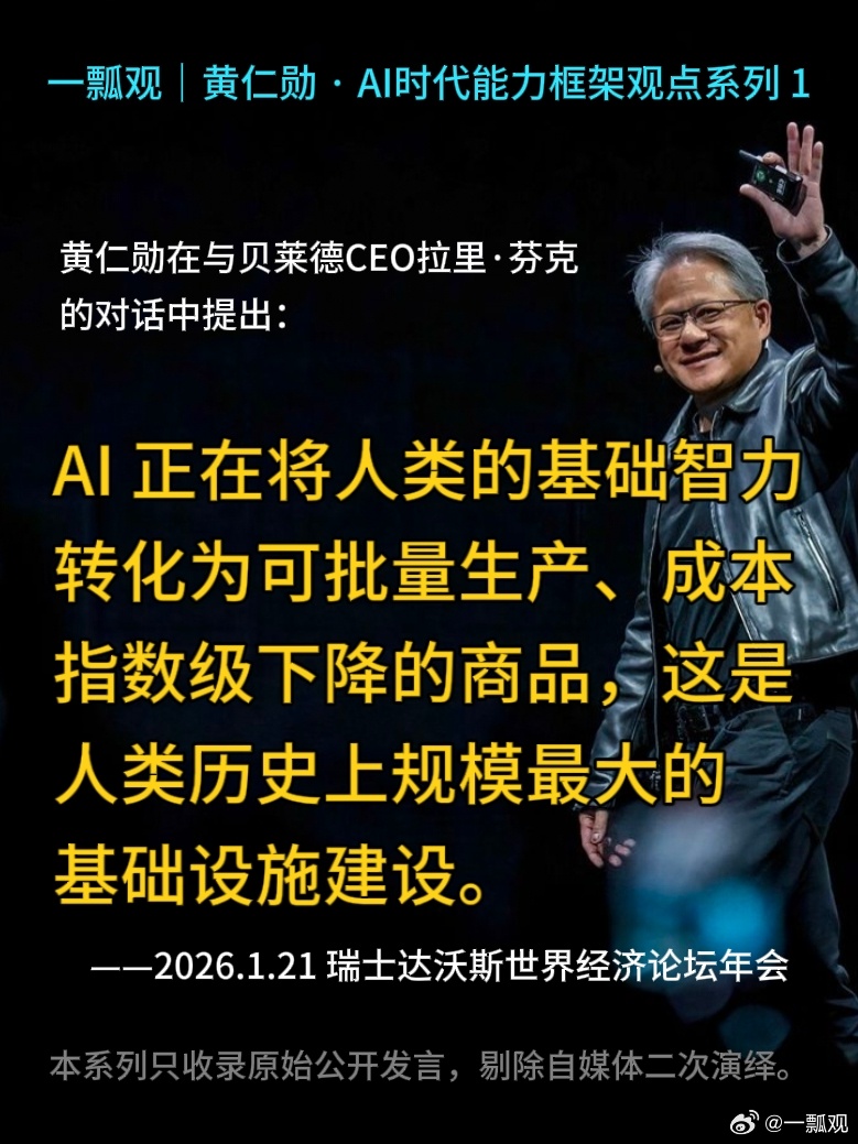 一瓢观｜英伟达 CEO黄仁勋·AI时代能力框架观点系列 1

[咖啡]（本系列只收录原始公开发言，剔除自媒体二次演绎，持续连载）
 
黄仁勋在与贝莱德CEO拉里·芬克对话中提出：

AI正在将人类的基础智力转化为可批量生产、成本指数级下降的商品，这是人类历史上规模最大的基础设施建设。
 
——2026.01.21 瑞 ​