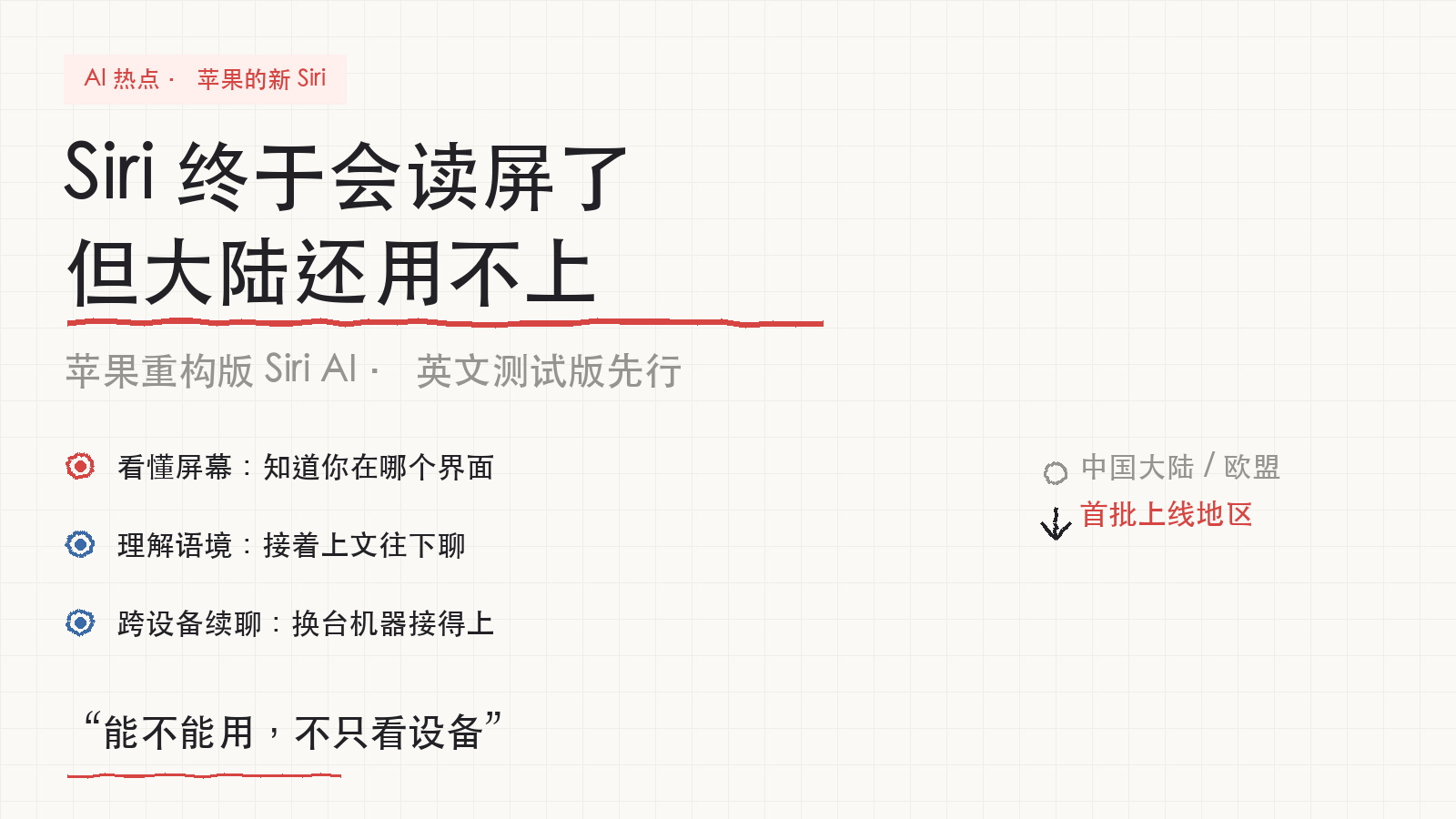 苹果的AI助手会读屏了，但大陆用户还用不上

苹果发布了重构版的 Siri，这次它能看懂你的屏幕，理解你正在聊什么，还能在手机、手表、电脑之间接着聊——这边说到一半，换台设备能接上。

英文测试版随明年的系统更新上线，下个月再加法语、日语、韩语。

发布会没提中文。中国大陆和欧盟都不在首批名单里。