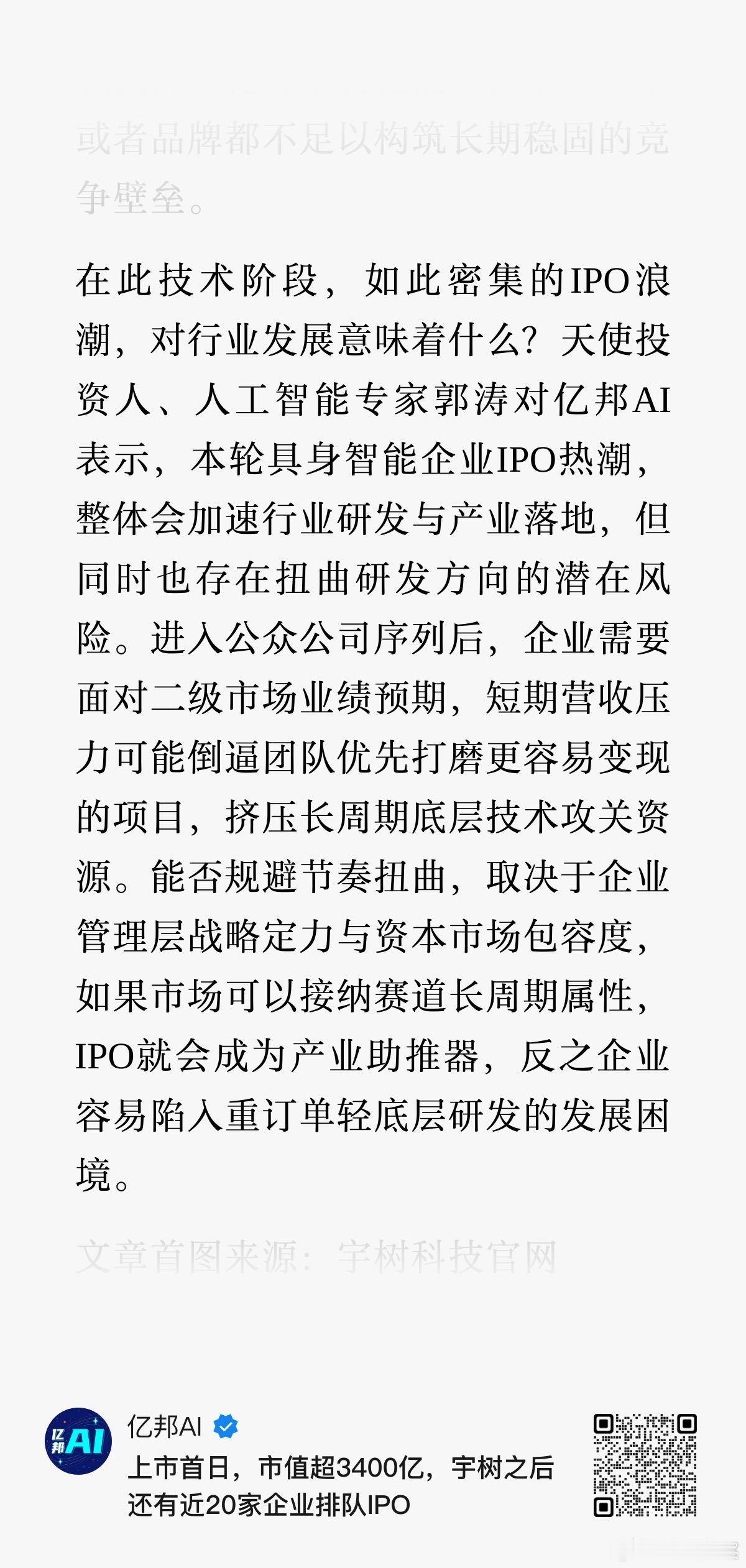 #郭涛观察# 亿邦｜在此技术阶段，如此密集的IPO浪潮，对行业发展意味着什么？天使投资人、人工智能专家郭涛对亿邦AI表示，本轮具身智能企业IPO热潮，整体会加速行业研发与产业落地，但同时也存在扭曲研发方向的潜在风险。进入公众公司序列后，企业需要面对二级市场业绩预期，短期营收压力可能倒逼团队 ​