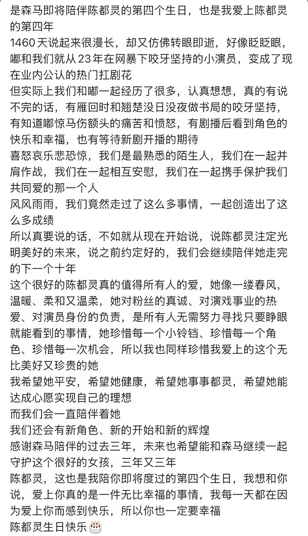 是森马即将陪伴陈都灵的第四个生日，也是我爱上陈都灵的第四年
1460天说起来很漫长，却又仿佛转眼即逝，好像眨眨眼，嘟和我们就从23年在网暴下咬牙坚持的小演员，变成了现在业内公认的热门扛剧花
但实际上我们和嘟一起经历了很多，认真想想，真的有说不完的话，有雁回时和翘楚没日没夜做书局的咬牙坚持，有知道嘟惊马伤额头的痛苦和愤怒，有剧播后看到角色的快乐和幸福，也有等待新剧开播的期待
喜怒哀乐悲恐惊，我们是最熟悉的陌生人，我们在一起并肩作战，我们在一起相互安慰，我们在一起携手保护我们共同爱的那一个人
风风雨雨，我们竟然走过了这么多事情，一起创造出了这么多成绩
所以真要说的话，不如就从现在开始说，说陈都灵注定光明美好的未来，说之前约定好的，我们会继续陪伴她走完的下一个十年
这个很好的陈都灵真的值得所有人的爱，她像一缕春风，温暖、柔和又温柔，她对粉丝的真诚、对演戏事业的热爱、对演员身份的负责，是所有人无需努力寻找只要睁眼就能看到的事情，她珍惜每一个小铃铛、珍惜每一个角色、珍惜每一次机会，所以我也同...