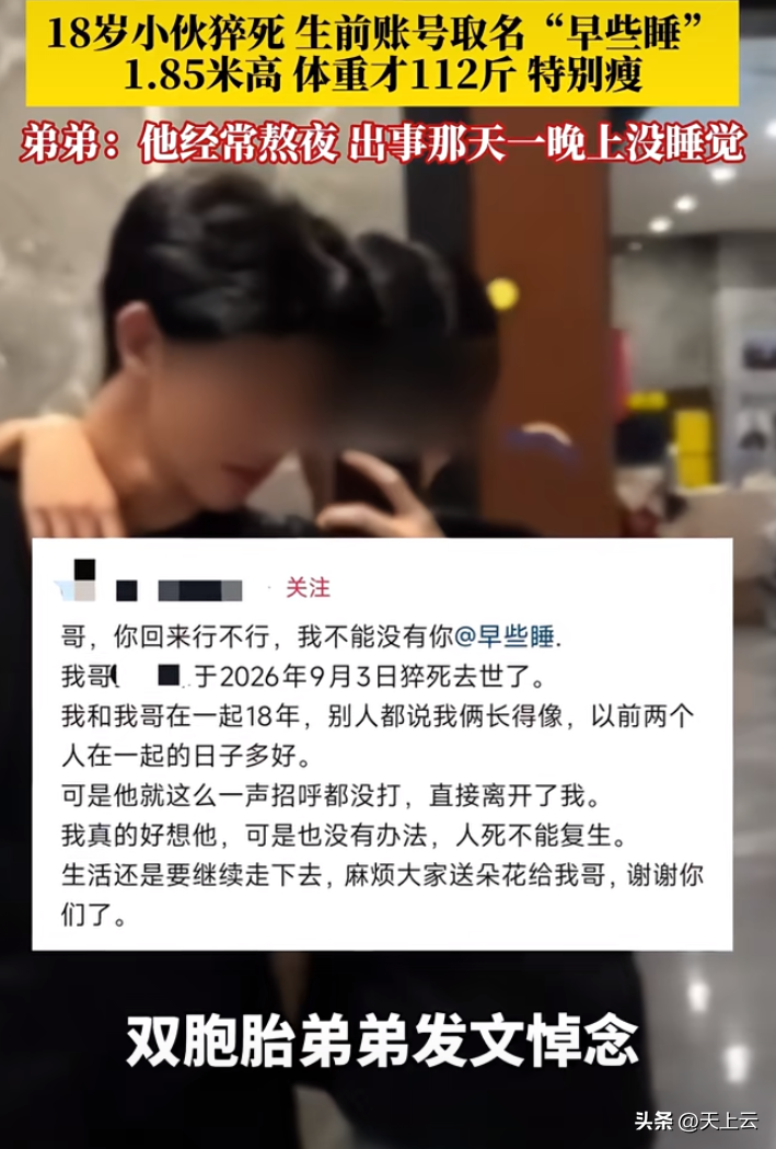 不是，他的网名叫“早些睡”。

然后他熬夜猝死了。

辽宁18岁双胞胎哥哥森森，9月3号凌晨被下夜班的弟弟发现没了气息。1米85的大高个，体重只有112斤，瘦成纸片人。

之前干服务员，辞职后天天在家刷视频打游戏，困了才睡，白天睡到下午两三点。出事那晚一宿没合眼。

最绝的是他社交账号ID就叫“早些
